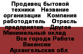 Продавец бытовой техники › Название организации ­ Компания-работодатель › Отрасль предприятия ­ Другое › Минимальный оклад ­ 25 000 - Все города Работа » Вакансии   . Архангельская обл.,Северодвинск г.